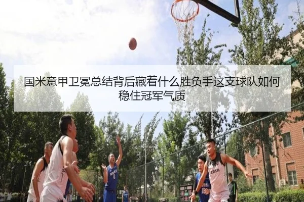 国米意甲卫冕总结背后藏着什么胜负手这支球队如何稳住冠军气质
